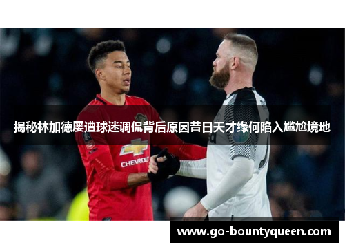 揭秘林加德屡遭球迷调侃背后原因昔日天才缘何陷入尴尬境地 揭秘林加德屡遭球迷调侃背后原因昔日天才缘何陷入尴尬境地