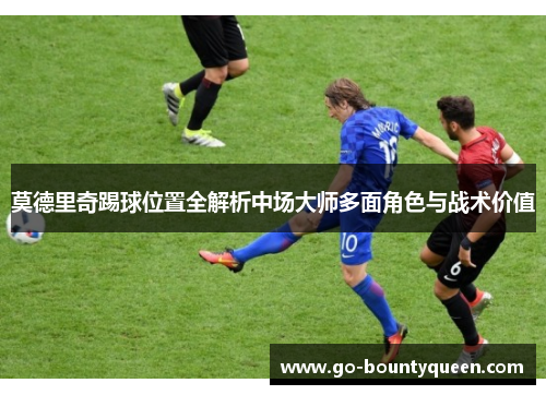 莫德里奇踢球位置全解析中场大师多面角色与战术价值 莫德里奇踢球位置全解析中场大师多面角色与战术价值