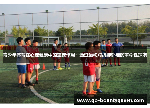 青少年体育在心理健康中的重要作用：通过运动对抗抑郁症的革命性探索