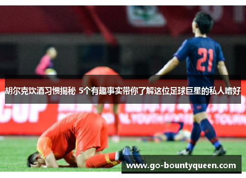 胡尔克饮酒习惯揭秘 5个有趣事实带你了解这位足球巨星的私人嗜好