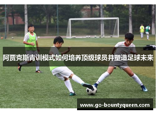 阿贾克斯青训模式如何培养顶级球员并塑造足球未来 阿贾克斯青训模式如何培养顶级球员并塑造足球未来