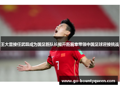 王大雷接任武磊成为国足新队长揭开新篇章带领中国足球迎接挑战 王大雷接任武磊成为国足新队长揭开新篇章带领中国足球迎接挑战
