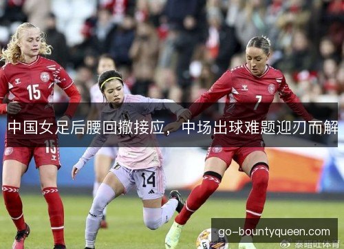 中国女足后腰回撤接应，中场出球难题迎刃而解